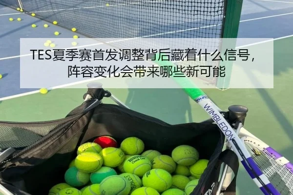 TES夏季赛首发调整背后藏着什么信号，阵容变化会带来哪些新可能